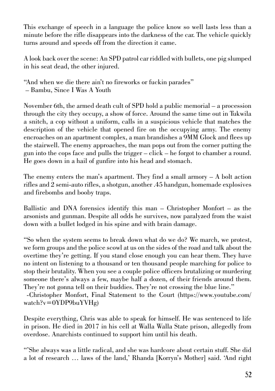 This exchange of specch in a language the police know so well lasts less than a minute before the rifle disappears into the darkness of the car. The vehicle quickly turns around and speeds off from the direction it came.  Alook back over the scene: An SPD patrol car riddled with bullets, one pig slumped in his seat dead, the other injured.  nd when we die there ain’t no fireworks or fuckin parades” ~ Bambu, Since | Was A Youth  November 6th, the armed death cult of SPD hold a public memorial ~ a procession through the city they occupy, a show of force. Around the same time out in Tukwila a snitch, a cop without a uniform, calls in a suspicious vehicle that matches the description of the vehicle that opened fire on the oceupying army. The enemy encroaches on an apartment complex, a man brandishes a OMM Glock and flees up. the stairwell. The enemy approaches, the man pops out from the comer putting the gun into the cops face and pulls the trigger — click — he forgot to chamber a round. He goes down in a hail of gunfire into his head and stomach.  The encmy enters the man’s apartment. They find a small armory — A bolt action rifles and 2 semi-auto rifles, a shotgun, another 43 handgun, homemade explosives and firehombs and booby traps.  Ballistic and DNA forensics identify this man — Christopher Monfort — as the arsonists and gunman. Despite all odds he survives, now paralyzed from the waist down with a bullet lodged in his spine and with brain damage.  o when the system seems to break down what do we do? We march, we protest, we form groups and the police scowl at us on the sides of the road and talk about the overtime they’re getting. If you stand close enough you can hear them. They have no intent on listening 10 a thousand or ten thousand people marching for police to stop their brutality. When you see a couple police officers brutalizing or murdering someone there’s always a few, maybe half a dozen, of their friends around them. They’re not gonna tell on their buddies. They ’re not crossing the blue li  ~Christopher Monfort, Final Statement to the Court (https://www.youtube.com/ watch?v=0YDPObuYVHe)  Despite everything, Chris was able to speak for himself, He was sentenced to life in prison. He died in 2017 in his cell at Walla Walla State prison, allegedly from overdose. Anarchists continued to support him until his death.  the always was a little radical, and she was hardeore about certain stuff. She did alot of research ... laws of the land.” Rhanda [Korryn’s Mother] said. ‘And right  52 
